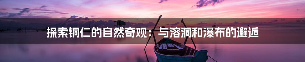 探索铜仁的自然奇观:与溶洞和瀑布的邂逅