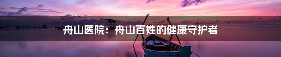 舟山医院：舟山百姓的健康守护者