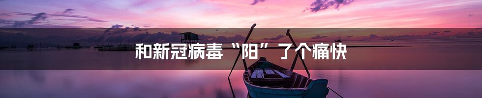 和新冠病毒“阳”了个痛快