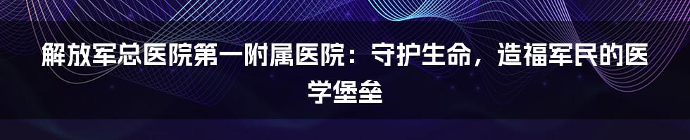 解放军总医院第一附属医院：守护生命，造福军民的医学堡垒