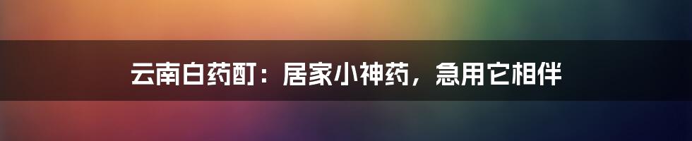 云南白药酊:居家小神药,急用它相伴