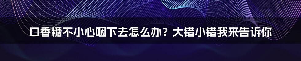 口香糖不小心咽下去怎么办?大错小错我来告诉你