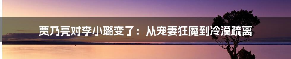 贾乃亮对李小璐变了:从宠妻狂魔到冷漠疏离