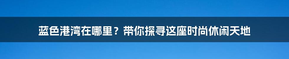 蓝色港湾在哪里?带你探寻这座时尚休闲天地