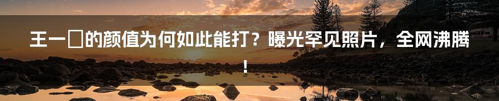 王一璠的颜值为何如此能打？曝光罕见照片，全网沸腾！