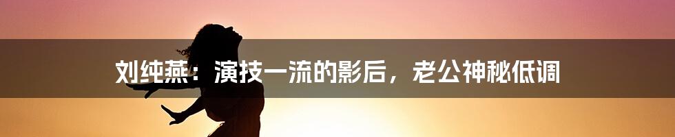 刘纯燕:演技一流的影后,老公神秘低调