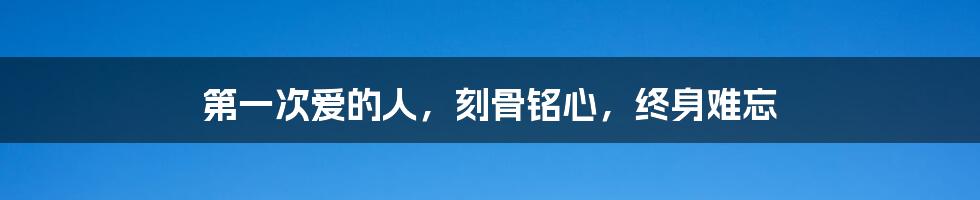 第一次爱的人,刻骨铭心,终身难忘
