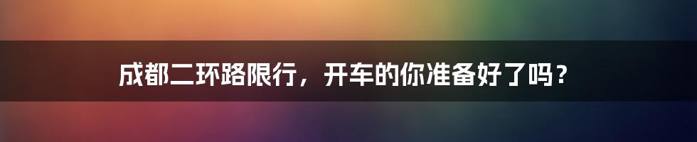 成都二环路限行,开车的你准备好了吗?