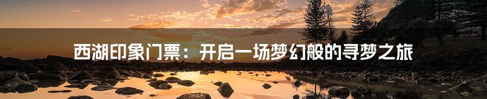 西湖印象门票:开启一场梦幻般的寻梦之旅