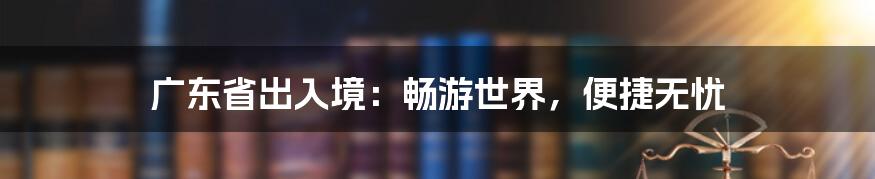 广东省出入境：畅游世界，便捷无忧