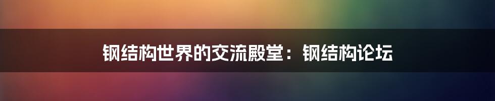 钢结构世界的交流殿堂:钢结构论坛