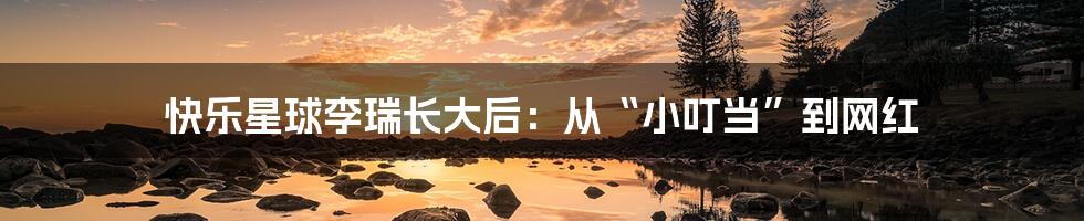 快乐星球李瑞长大后：从“小叮当”到网红