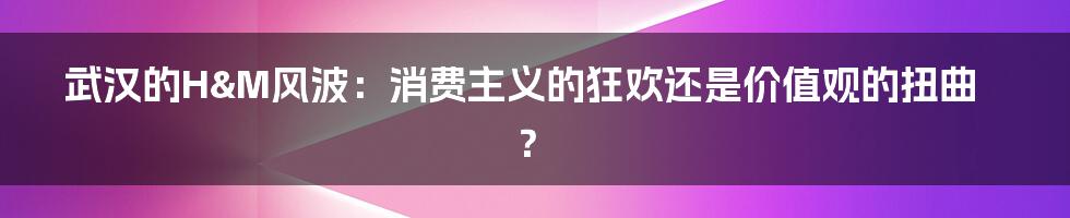 武汉的H&M风波：消费主义的狂欢还是价值观的扭曲？