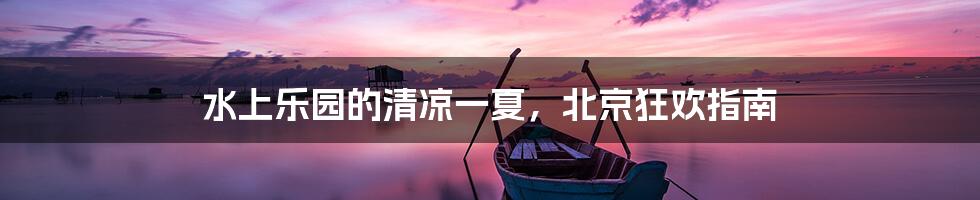 水上乐园的清凉一夏，北京狂欢指南