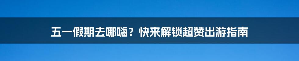 五一假期去哪嗨?快来解锁超赞出游指南