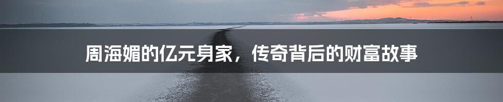 周海媚的亿元身家,传奇背后的财富故事