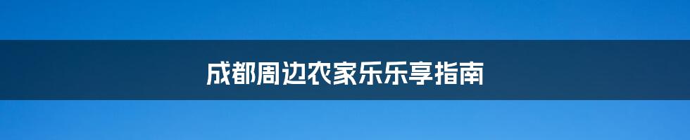 成都周边农家乐乐享指南