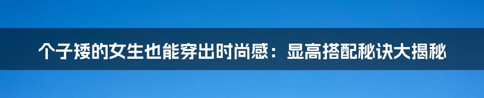 个子矮的女生也能穿出时尚感：显高搭配秘诀大揭秘