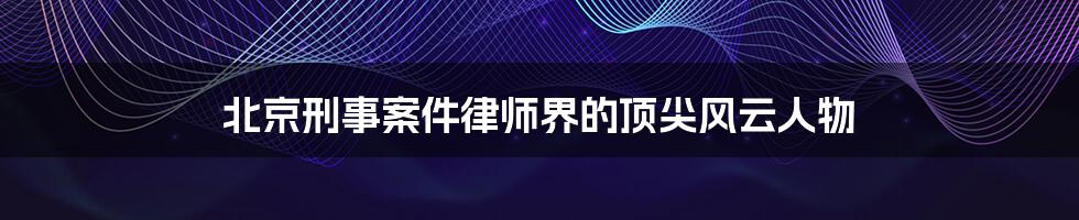 北京刑事案件律师界的顶尖风云人物