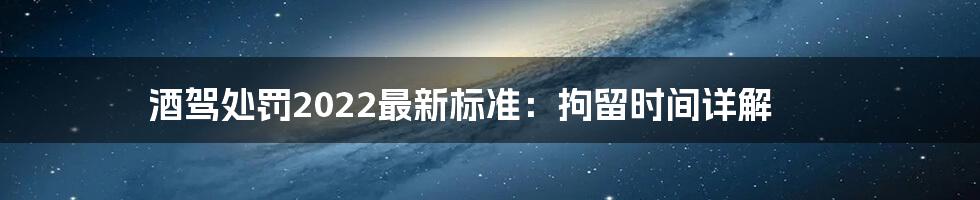 酒驾处罚2022最新标准:拘留时间详解