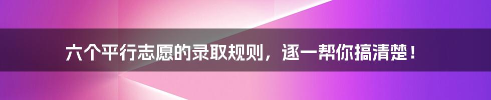 六个平行志愿的录取规则,逐一帮你搞清楚!