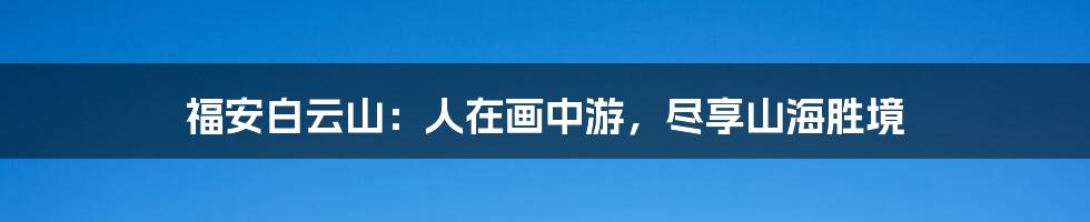 福安白云山:人在画中游,尽享山海胜境