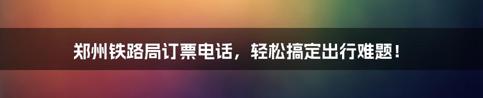 郑州铁路局订票电话,轻松搞定出行难题!