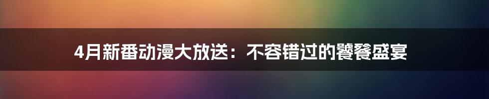 4月新番动漫大放送:不容错过的饕餮盛宴