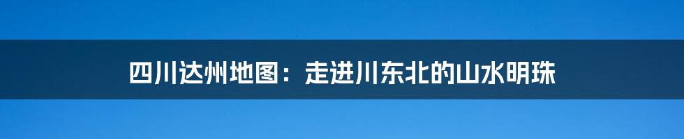 四川达州地图:走进川东北的山水明珠
