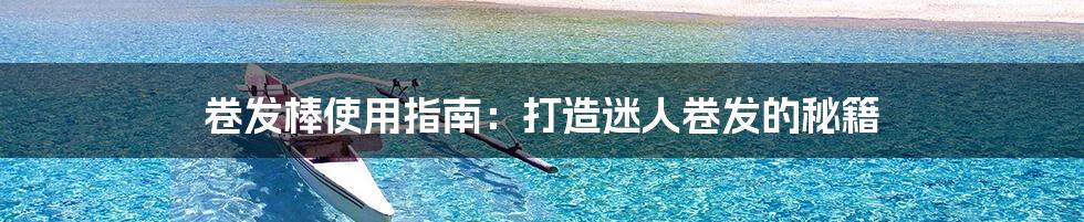 卷发棒使用指南:打造迷人卷发的秘籍