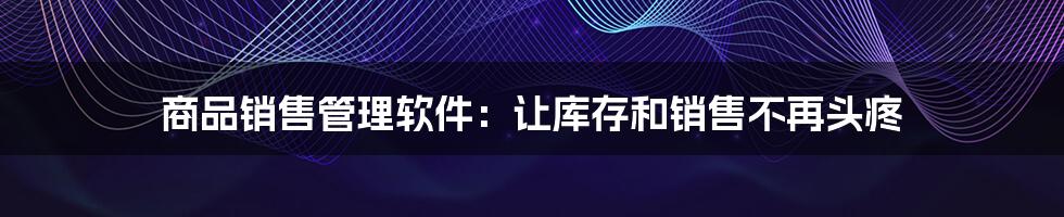 商品销售管理软件:让库存和销售不再头疼