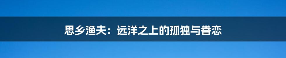 思乡渔夫:远洋之上的孤独与眷恋