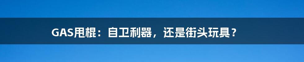 GAS甩棍：自卫利器，还是街头玩具？