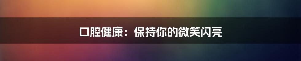 口腔健康：保持你的微笑闪亮