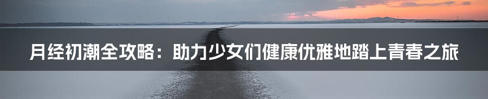 月经初潮全攻略：助力少女们健康优雅地踏上青春之旅