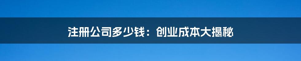 注册公司多少钱：创业成本大揭秘