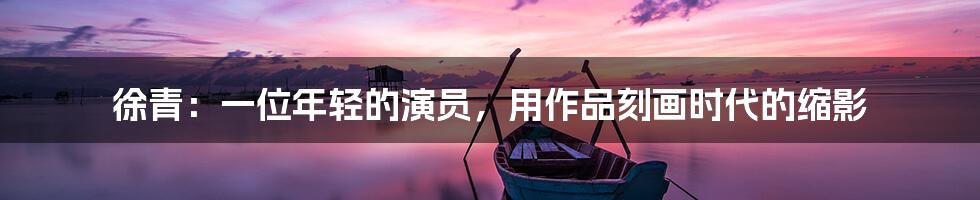 徐青：一位年轻的演员，用作品刻画时代的缩影