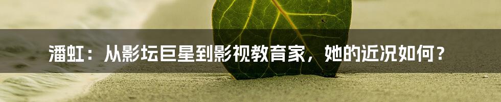 潘虹:从影坛巨星到影视教育家,她的近况如何?