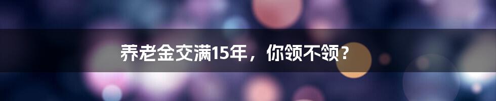 养老金交满15年,你领不领?