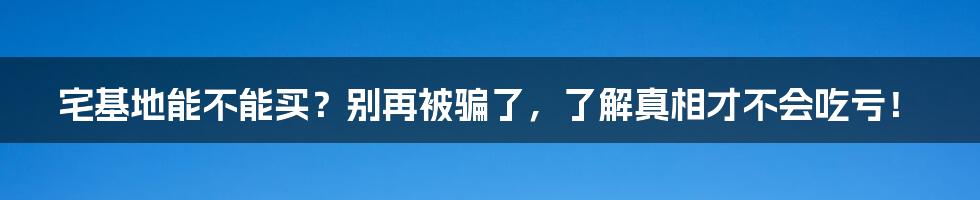 宅基地能不能买?别再被骗了,了解真相才不会吃亏!