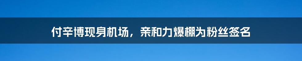 付辛博现身机场,亲和力爆棚为粉丝签名