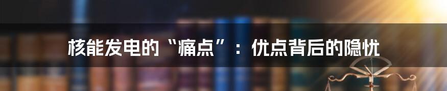 核能发电的“痛点”：优点背后的隐忧