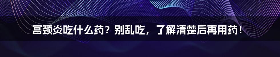 宫颈炎吃什么药?别乱吃,了解清楚后再用药!