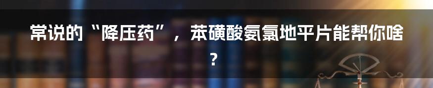 常说的“降压药”，苯磺酸氨氯地平片能帮你啥？