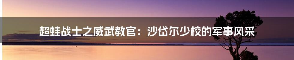 超蛙战士之威武教官:沙岱尔少校的军事风采