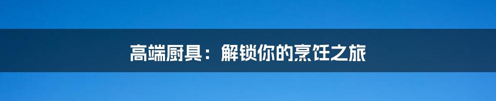 高端厨具：解锁你的烹饪之旅