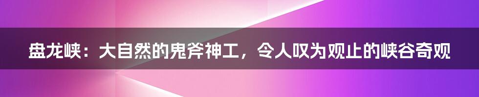 盘龙峡:大自然的鬼斧神工,令人叹为观止的峡谷奇观