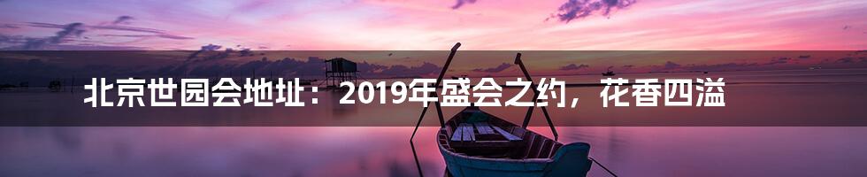 北京世园会地址:2019年盛会之约,花香四溢