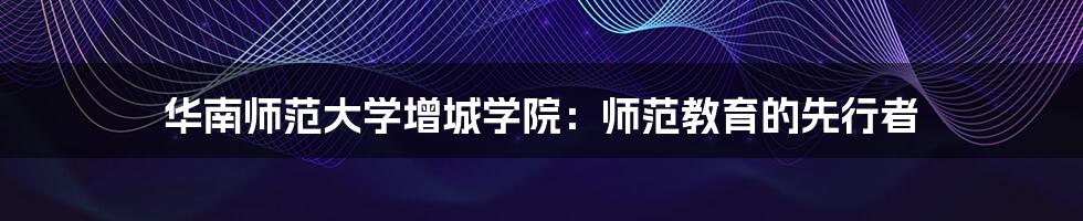 华南师范大学增城学院:师范教育的先行者