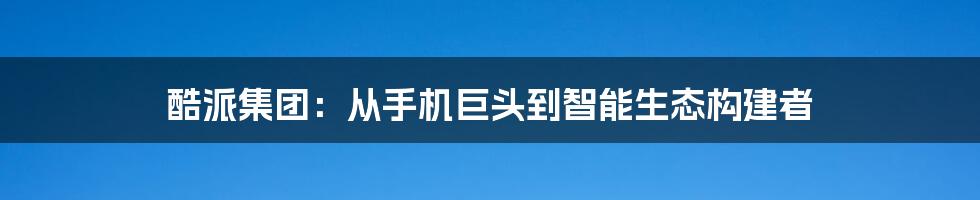 酷派集团：从手机巨头到智能生态构建者